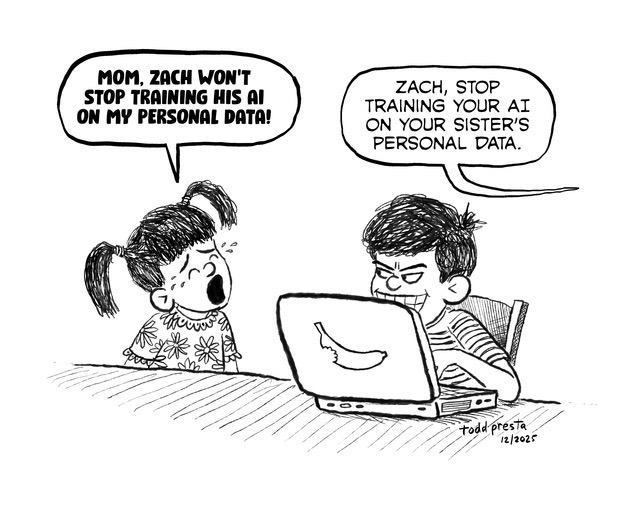 Single panel cartoon with two young siblings. The boy is sitting and typing on a laptop and sports an evil look and grin as he peers right at his sister who is crying out loud and says, MOM, ZACH WON’T STOP TRAINING HIS AI ON MY PERSONAL DATA! A second word balloon from the mother (not shown) says, Zach, stop training your AI on your sister’s personal data.