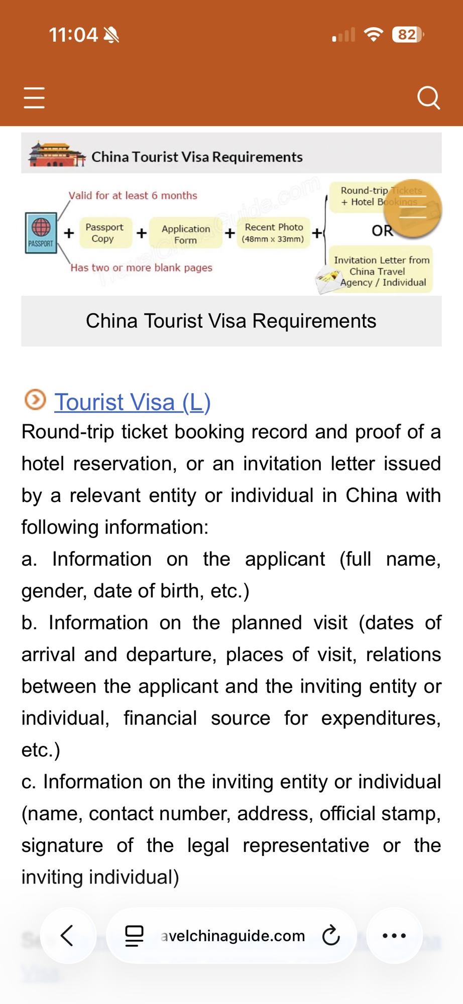 China Tourist Visa Requirements
• Tourist Visa (L)
Round-trip ticket booking record and proof of a hotel reservation, or an invitation letter issued by a relevant entity or individual in China with following information:
a. Information on the applicant (full name, gender, date of birth, etc.)
b. Information on the planned visit (dates of arrival and departure, places of visit, relations between the applicant and the inviting entity or individual, financial source for expenditures, etc.)
C. Information on the inviting entity or individual (name, contact number, address, official stamp, signature of the legal representative or the inviting individual)