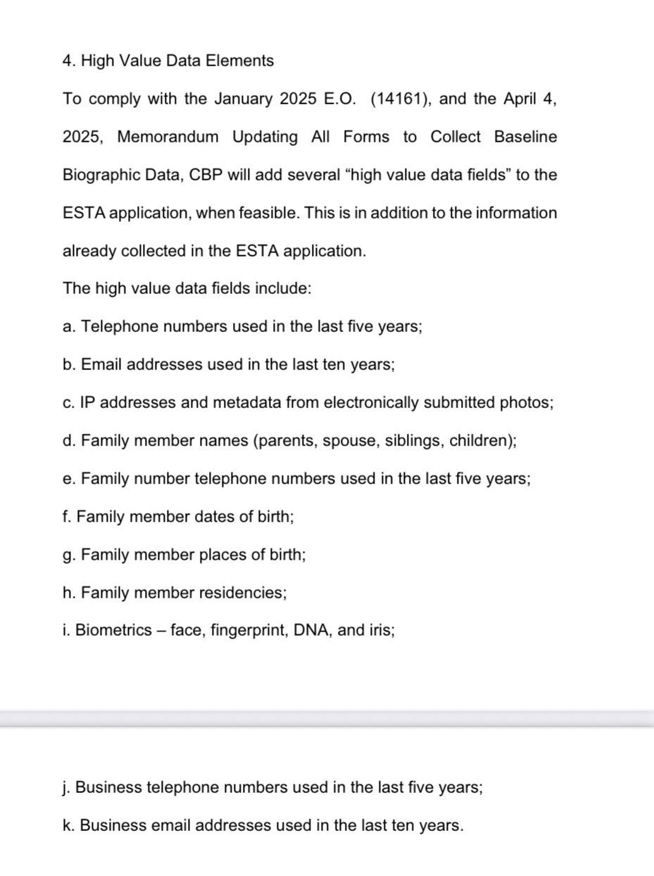 US visa requirements:
4. High Value Data Elements
To comply with the January 2025E.O. (14161), and the April 4, 2025, Memorandum Updating All Forms to Collect Baseline Biographic Data, CBP will add several "high value data fields" to the ESTA application, when feasible. This is in addition to the information
already collected in the ESTA application.
The high value data fields include:
a. Telephone numbers used in the last five years;
b. Email addresses used in the last ten years;
c. IP addresses and metadata from electronically submitted photos;
d. Family member names (parents, spouse, siblings, children);
e. Family number telephone numbers used in the last five years;
f. Family member dates of birth;
g. Family member places of birth;
h. Family member residencies;
i. Biometrics - face, fingerprint, DNA, and iris;
j. Business telephone numbers used in the last five years;
k. Business email addresses used in the last ten years.